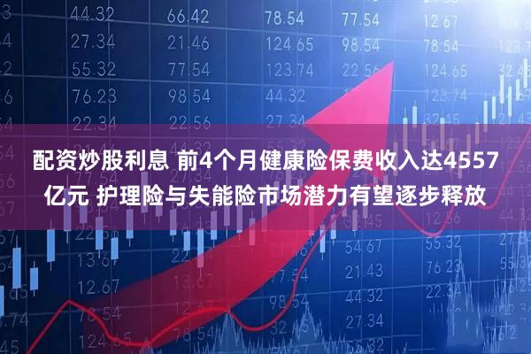 配资炒股利息 前4个月健康险保费收入达4557亿元 护理险与失能险市场潜力有望逐步释放