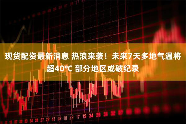 现货配资最新消息 热浪来袭！未来7天多地气温将超40℃ 部分地区或破纪录