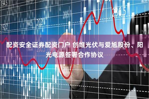 配资安全证券配资门户 创维光伏与爱旭股份、阳光电源签署合作协议