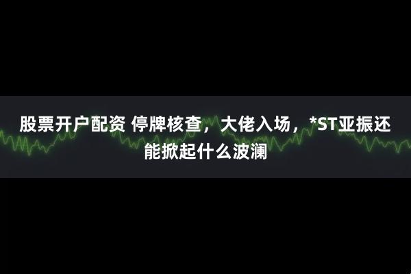 股票开户配资 停牌核查，大佬入场，*ST亚振还能掀起什么波澜