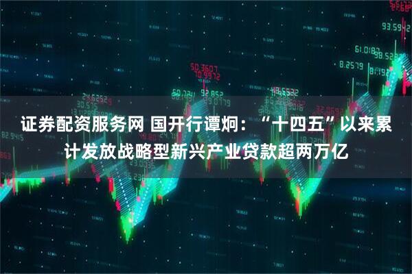 证券配资服务网 国开行谭炯：“十四五”以来累计发放战略型新兴产业贷款超两万亿