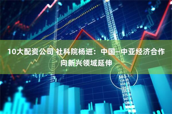 10大配资公司 社科院杨进：中国—中亚经济合作向新兴领域延伸