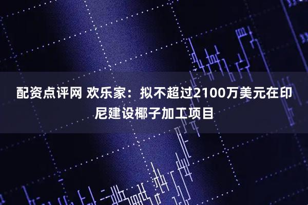 配资点评网 欢乐家：拟不超过2100万美元在印尼建设椰子加工项目