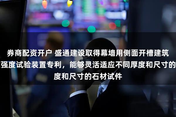 券商配资开户 盛通建设取得幕墙用侧面开槽建筑石材挂装强度试验装置专利，能够灵活适应不同厚度和尺寸的石材试件