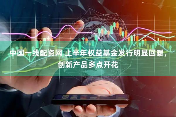 中国一线配资网 上半年权益基金发行明显回暖，创新产品多点开花