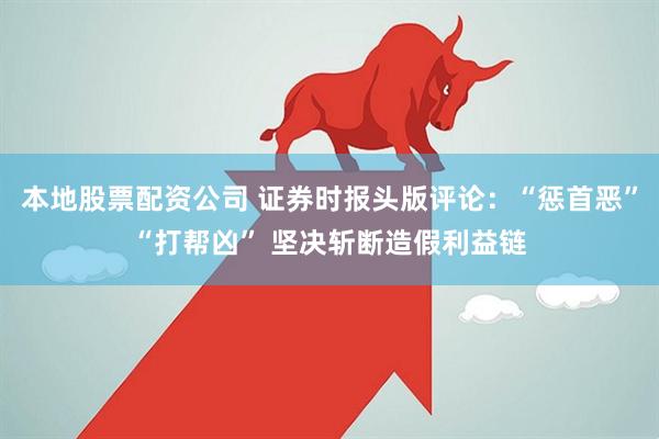 本地股票配资公司 证券时报头版评论：“惩首恶”“打帮凶” 坚决斩断造假利益链