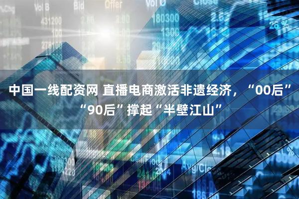 中国一线配资网 直播电商激活非遗经济，“00后”“90后”撑起“半壁江山”