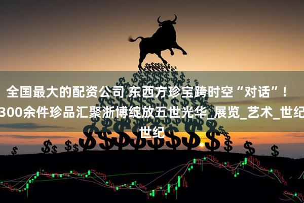 全国最大的配资公司 东西方珍宝跨时空“对话”！ 300余件珍品汇聚浙博绽放五世光华_展览_艺术_世纪