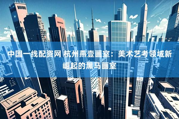 中国一线配资网 杭州燕壹画室：美术艺考领域新崛起的黑马画室