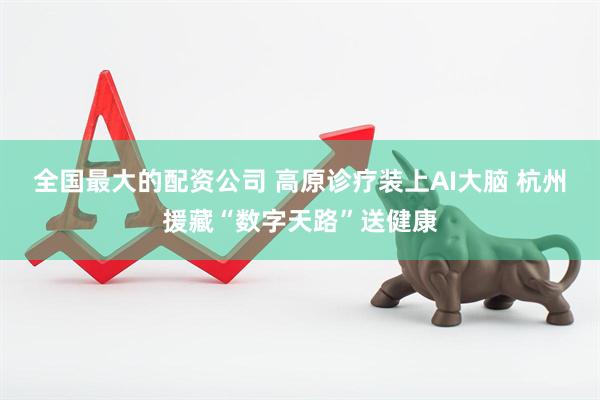 全国最大的配资公司 高原诊疗装上AI大脑 杭州援藏“数字天路”送健康