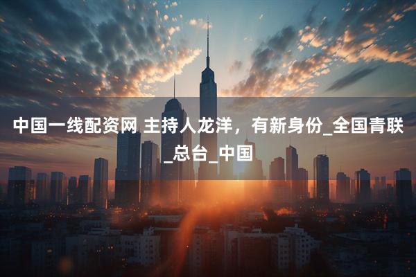 中国一线配资网 主持人龙洋，有新身份_全国青联_总台_中国
