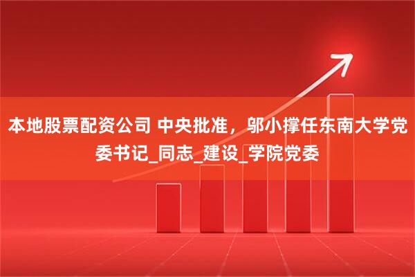 本地股票配资公司 中央批准，邬小撑任东南大学党委书记_同志_建设_学院党委