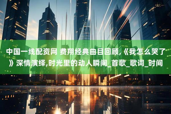 中国一线配资网 费翔经典曲目回顾,《我怎么哭了》深情演绎,时光里的动人瞬间_首歌_歌词_时间