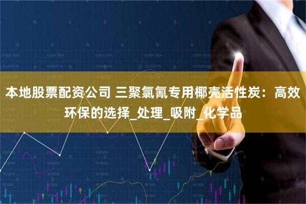 本地股票配资公司 三聚氯氰专用椰壳活性炭：高效环保的选择_处理_吸附_化学品