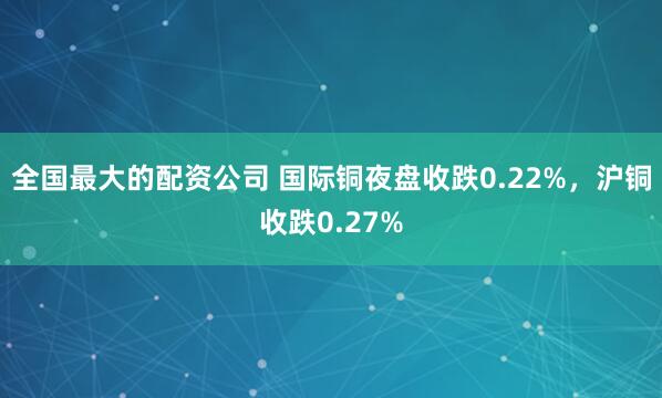 全国最大的配资公司 国际铜夜盘收跌0.22%，沪铜收跌0.27%