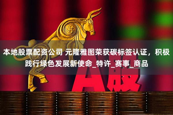 本地股票配资公司 元隆雅图荣获碳标签认证，积极践行绿色发展新使命_特许_赛事_商品