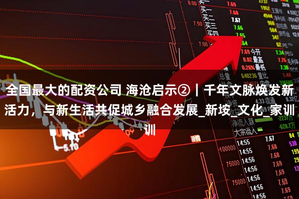 全国最大的配资公司 海沧启示②｜千年文脉焕发新活力，与新生活共促城乡融合发展_新垵_文化_家训