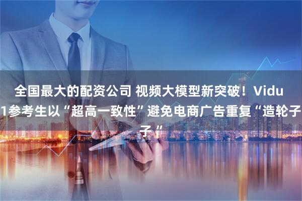 全国最大的配资公司 视频大模型新突破！Vidu Q1参考生以“超高一致性”避免电商广告重复“造轮子 ”