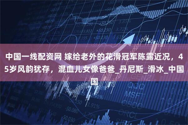 中国一线配资网 嫁给老外的花滑冠军陈露近况，45岁风韵犹存，混血儿女像爸爸_丹尼斯_滑冰_中国