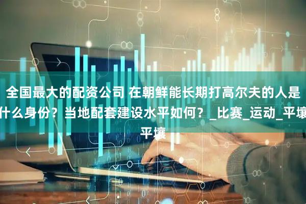 全国最大的配资公司 在朝鲜能长期打高尔夫的人是什么身份？当地配套建设水平如何？_比赛_运动_平壤