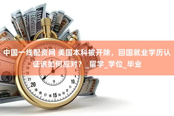 中国一线配资网 美国本科被开除，回国就业学历认证该如何应对？_留学_学位_毕业