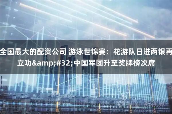 全国最大的配资公司 游泳世锦赛：花游队日进两银再立功&#32;中国军团升至奖牌榜次席